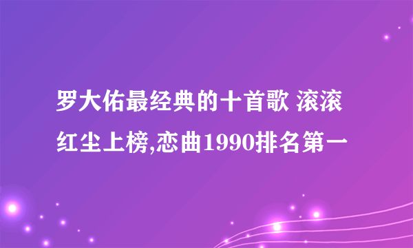 罗大佑最经典的十首歌 滚滚红尘上榜,恋曲1990排名第一