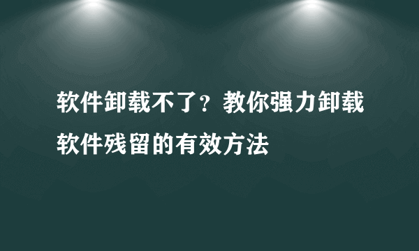 软件卸载不了？教你强力卸载软件残留的有效方法