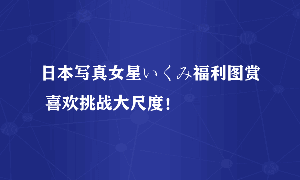 日本写真女星いくみ福利图赏 喜欢挑战大尺度！