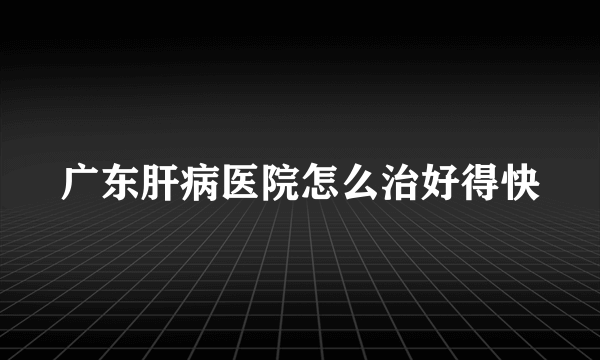 广东肝病医院怎么治好得快