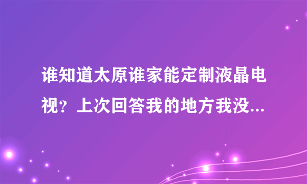 谁知道太原谁家能定制液晶电视？上次回答我的地方我没找到，能给酒店定制的哪种，还有广告机和拼接墙