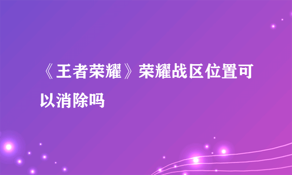 《王者荣耀》荣耀战区位置可以消除吗