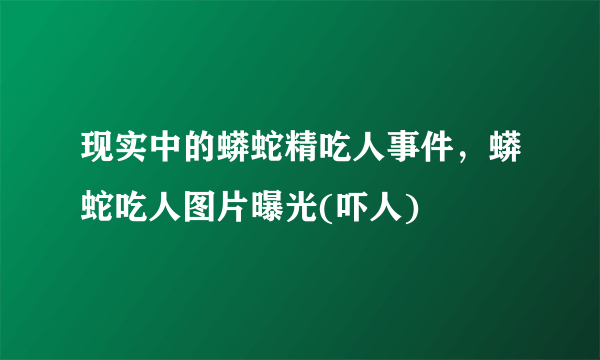 现实中的蟒蛇精吃人事件，蟒蛇吃人图片曝光(吓人) 