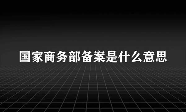 国家商务部备案是什么意思