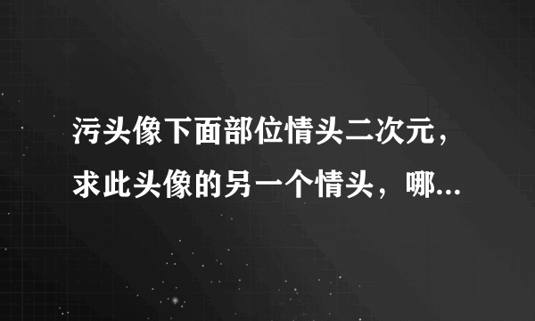 污头像下面部位情头二次元，求此头像的另一个情头，哪位大神有呀