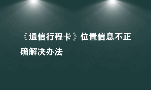 《通信行程卡》位置信息不正确解决办法