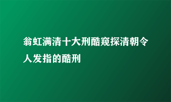 翁虹满清十大刑酷窥探清朝令人发指的酷刑