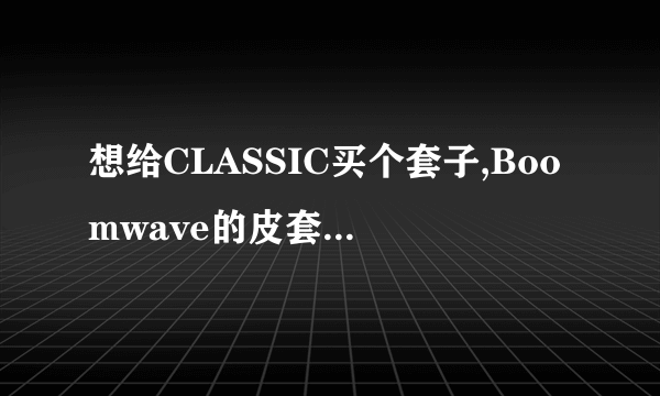 想给CLASSIC买个套子,Boomwave的皮套拿到手好不好看?想不好硅胶还是皮套 用过的玩家给些利弊建议~