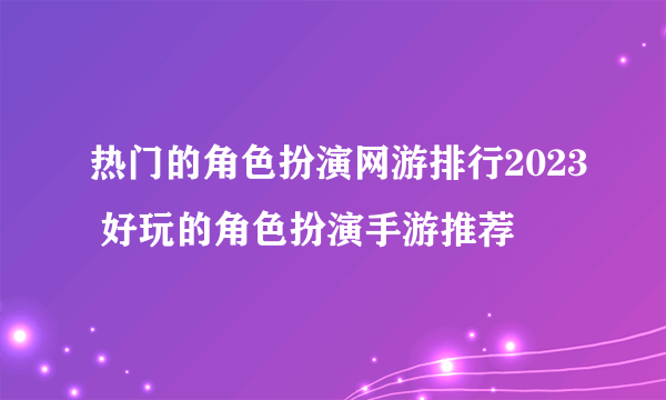 热门的角色扮演网游排行2023 好玩的角色扮演手游推荐