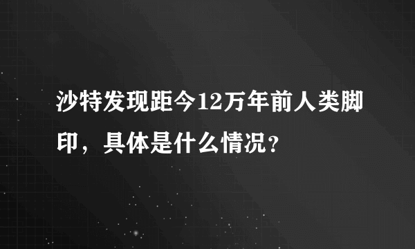 沙特发现距今12万年前人类脚印，具体是什么情况？