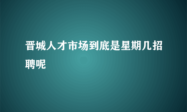 晋城人才市场到底是星期几招聘呢