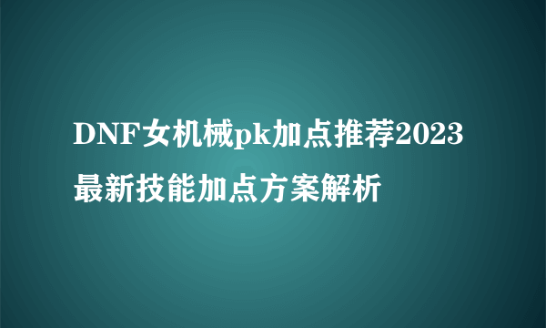 DNF女机械pk加点推荐2023 最新技能加点方案解析