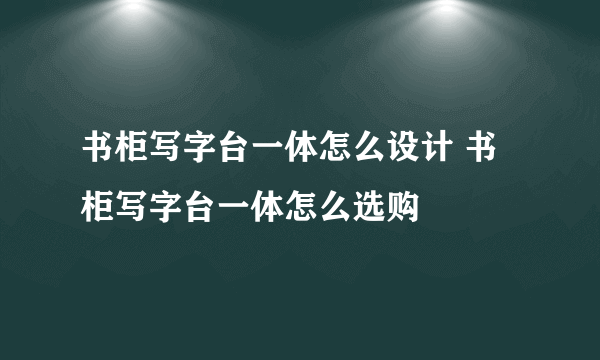 书柜写字台一体怎么设计 书柜写字台一体怎么选购