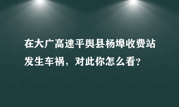 在大广高速平舆县杨埠收费站发生车祸，对此你怎么看？