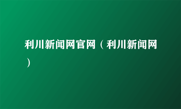 利川新闻网官网（利川新闻网）