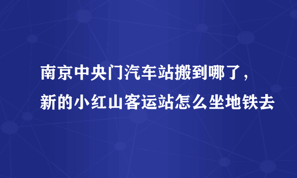 南京中央门汽车站搬到哪了，新的小红山客运站怎么坐地铁去