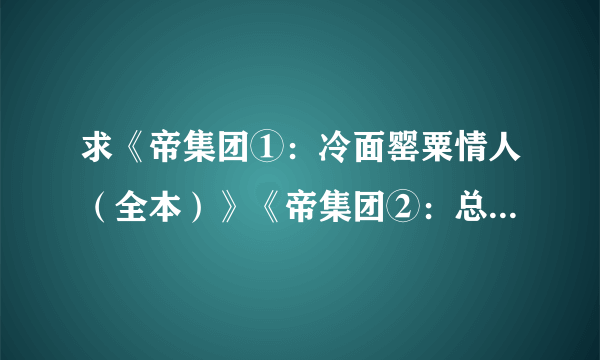 求《帝集团①：冷面罂粟情人（全本）》《帝集团②：总裁的偷心娇妻（全本）》《 帝集团 挑战首席花心男 》