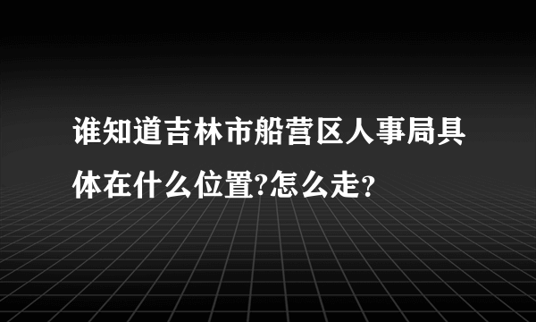 谁知道吉林市船营区人事局具体在什么位置?怎么走？