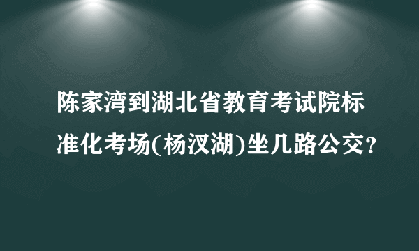 陈家湾到湖北省教育考试院标准化考场(杨汊湖)坐几路公交？