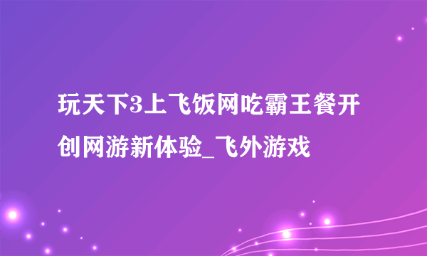 玩天下3上飞饭网吃霸王餐开创网游新体验_飞外游戏