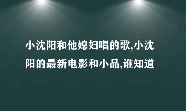 小沈阳和他媳妇唱的歌,小沈阳的最新电影和小品,谁知道