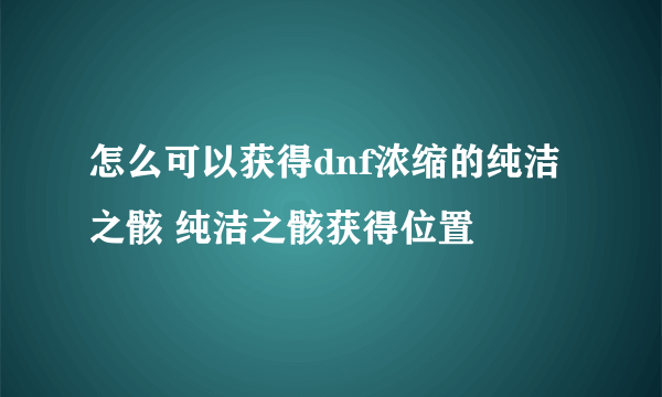 怎么可以获得dnf浓缩的纯洁之骸 纯洁之骸获得位置