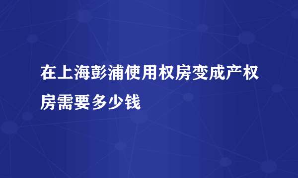 在上海彭浦使用权房变成产权房需要多少钱