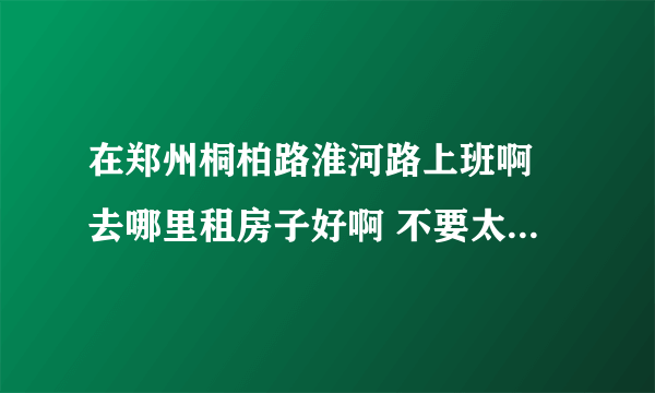 在郑州桐柏路淮河路上班啊 去哪里租房子好啊 不要太贵的啊 姐就一个人 工薪阶层