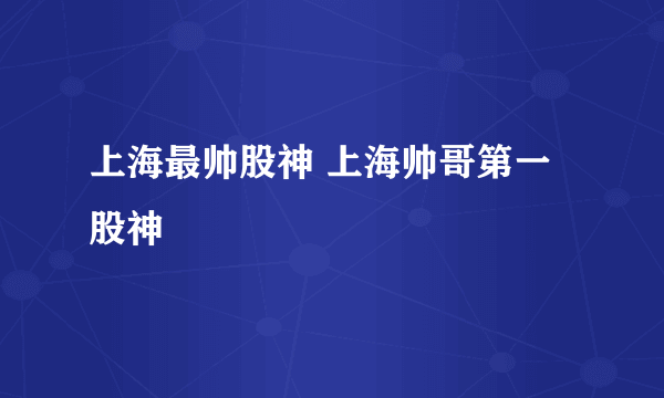 上海最帅股神 上海帅哥第一股神