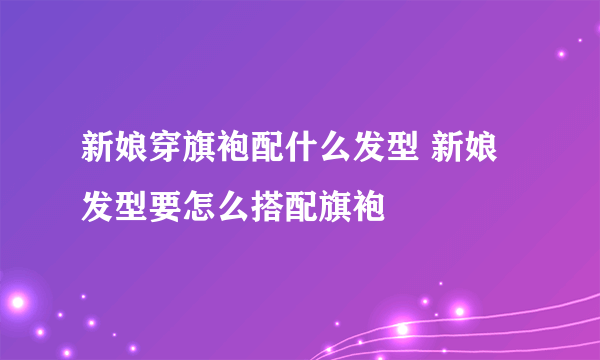 新娘穿旗袍配什么发型 新娘发型要怎么搭配旗袍