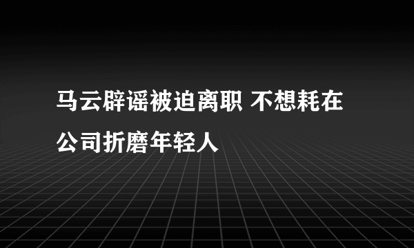 马云辟谣被迫离职 不想耗在公司折磨年轻人