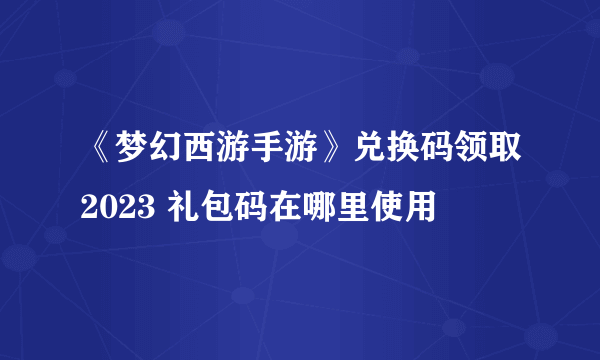 《梦幻西游手游》兑换码领取2023 礼包码在哪里使用