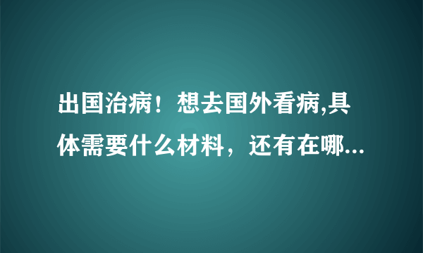 出国治病！想去国外看病,具体需要什么材料，还有在哪里办理出国看病 ？