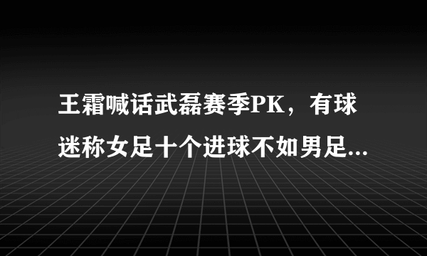 王霜喊话武磊赛季PK，有球迷称女足十个进球不如男足一个助攻，对此你怎么看？