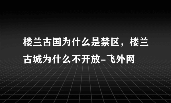 楼兰古国为什么是禁区，楼兰古城为什么不开放-飞外网