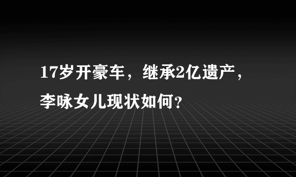 17岁开豪车，继承2亿遗产，李咏女儿现状如何？