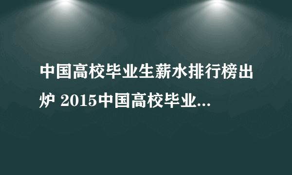 中国高校毕业生薪水排行榜出炉 2015中国高校毕业生薪酬榜