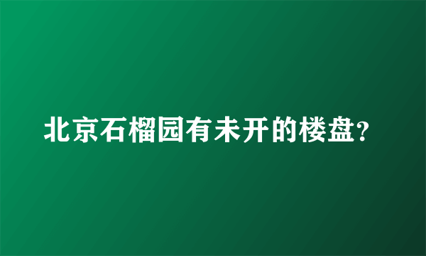 北京石榴园有未开的楼盘？