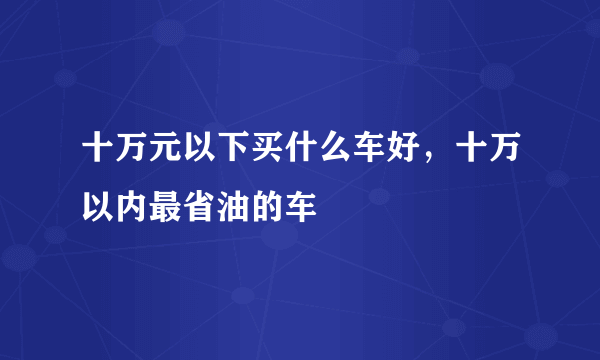 十万元以下买什么车好，十万以内最省油的车