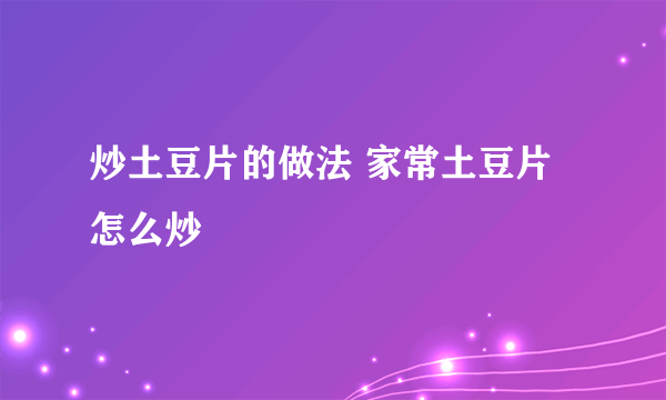 炒土豆片的做法 家常土豆片怎么炒