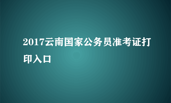 2017云南国家公务员准考证打印入口