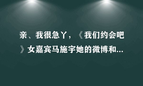 亲、我很急丫，《我们约会吧》女嘉宾马施宇她的微博和真实QQ多少？求解