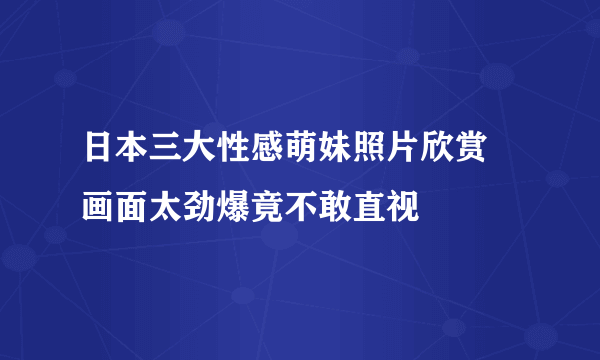 日本三大性感萌妹照片欣赏 画面太劲爆竟不敢直视