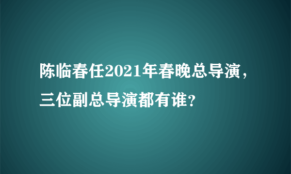 陈临春任2021年春晚总导演，三位副总导演都有谁？