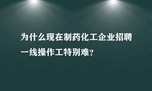 为什么现在制药化工企业招聘一线操作工特别难？