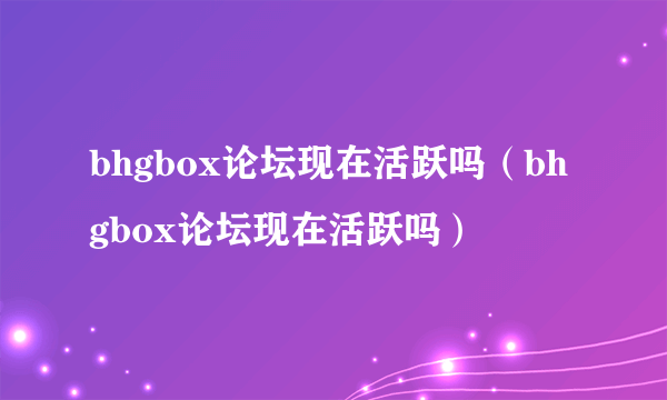 bhgbox论坛现在活跃吗（bhgbox论坛现在活跃吗）