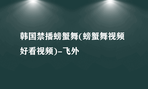 韩国禁播螃蟹舞(螃蟹舞视频好看视频)-飞外