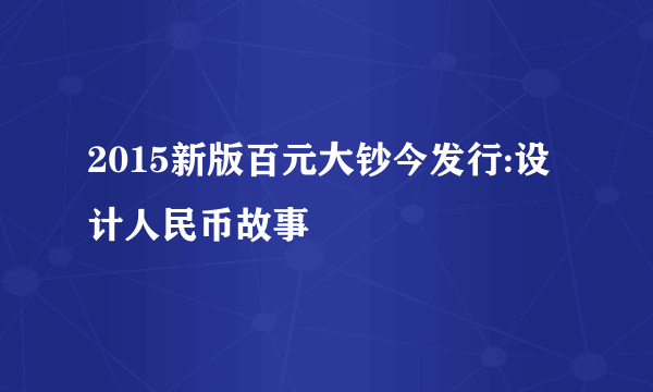 2015新版百元大钞今发行:设计人民币故事