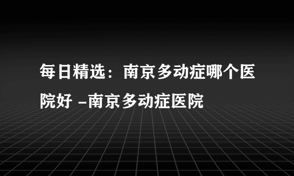 每日精选：南京多动症哪个医院好 -南京多动症医院