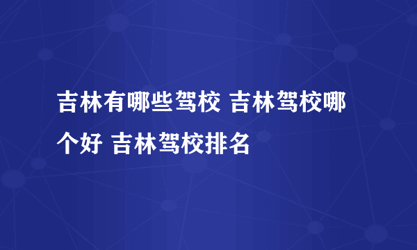 吉林有哪些驾校 吉林驾校哪个好 吉林驾校排名